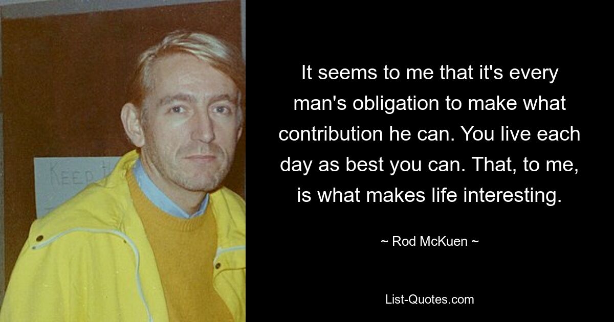 It seems to me that it's every man's obligation to make what contribution he can. You live each day as best you can. That, to me, is what makes life interesting. — © Rod McKuen