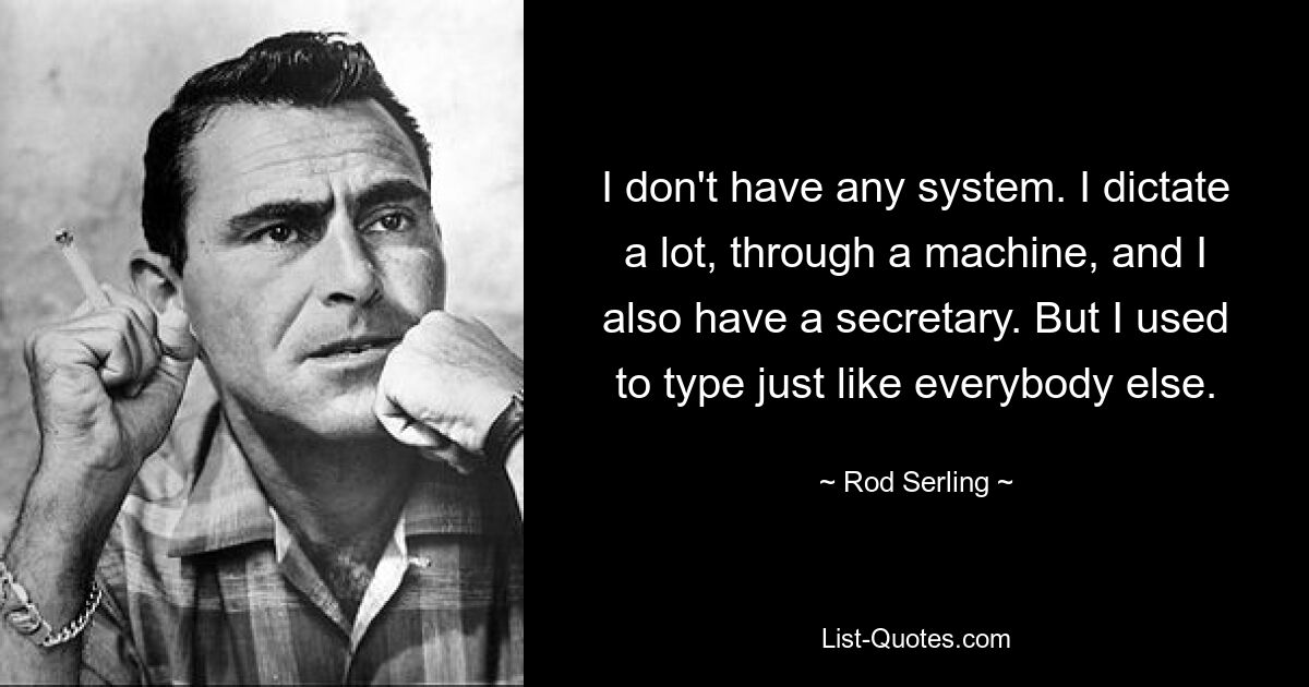 I don't have any system. I dictate a lot, through a machine, and I also have a secretary. But I used to type just like everybody else. — © Rod Serling