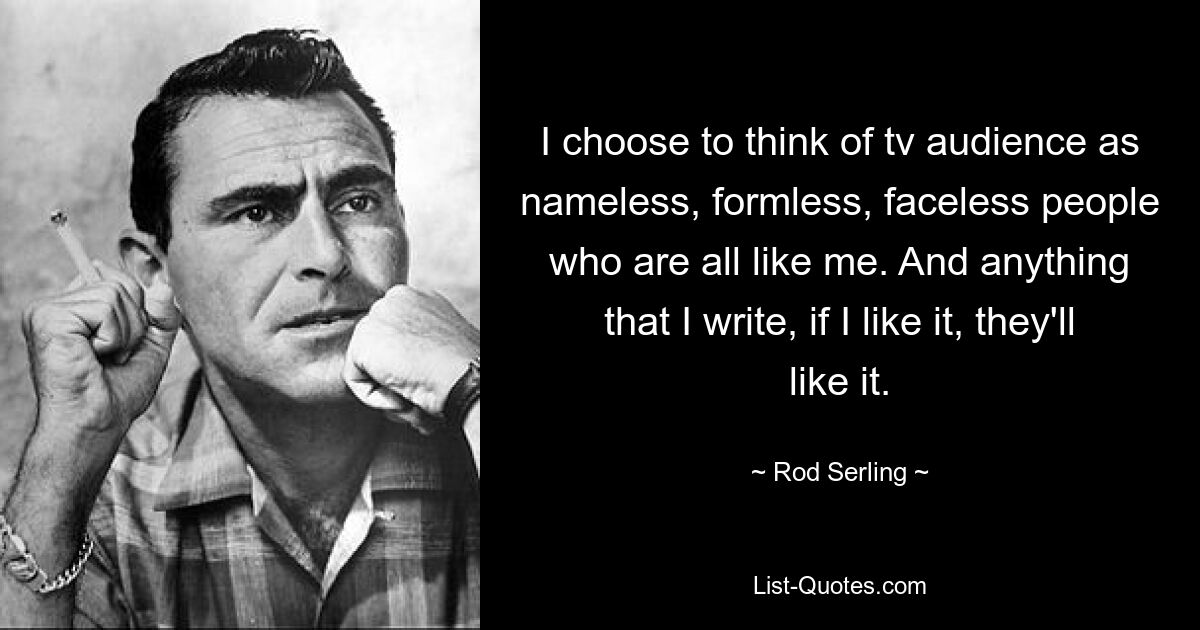 I choose to think of tv audience as nameless, formless, faceless people who are all like me. And anything that I write, if I like it, they'll like it. — © Rod Serling