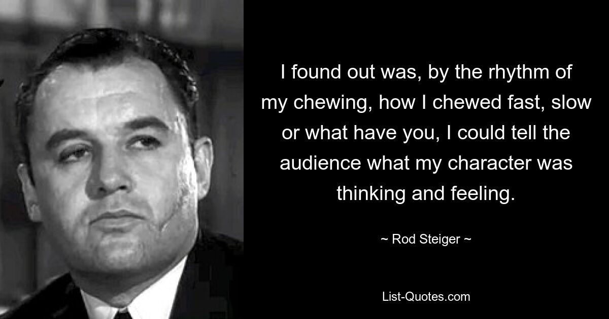 I found out was, by the rhythm of my chewing, how I chewed fast, slow or what have you, I could tell the audience what my character was thinking and feeling. — © Rod Steiger