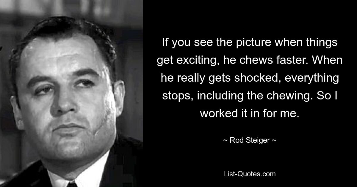 If you see the picture when things get exciting, he chews faster. When he really gets shocked, everything stops, including the chewing. So I worked it in for me. — © Rod Steiger