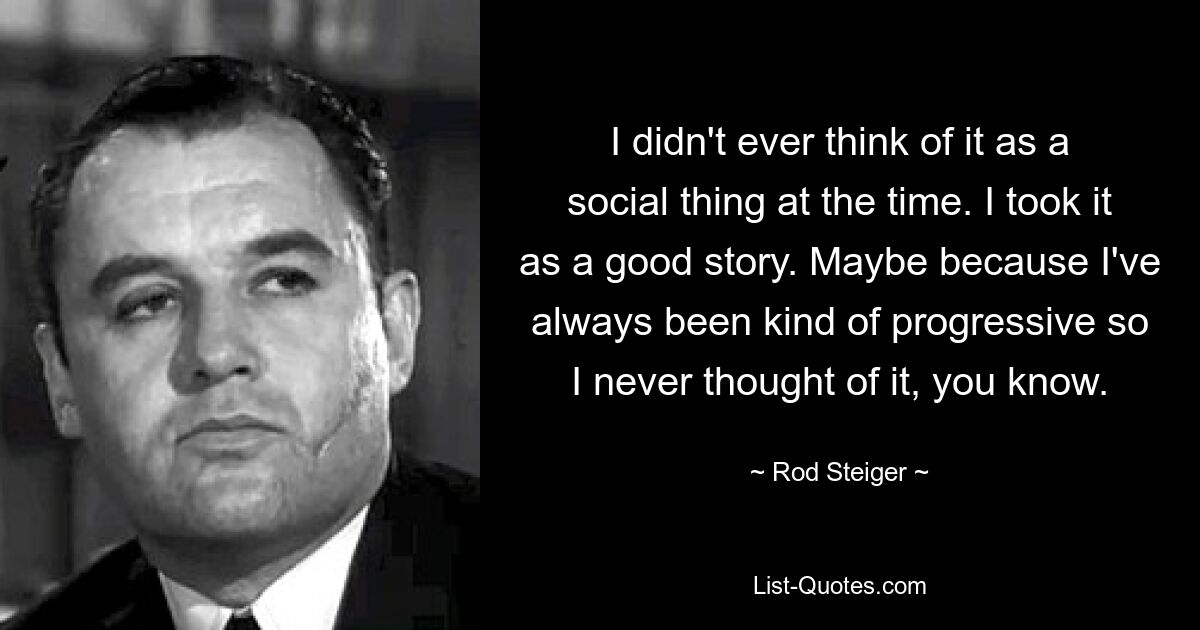 I didn't ever think of it as a social thing at the time. I took it as a good story. Maybe because I've always been kind of progressive so I never thought of it, you know. — © Rod Steiger