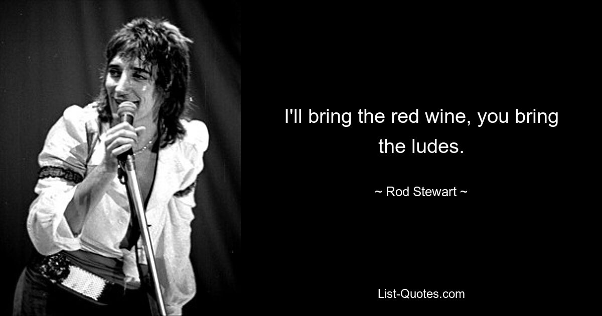 I'll bring the red wine, you bring the ludes. — © Rod Stewart