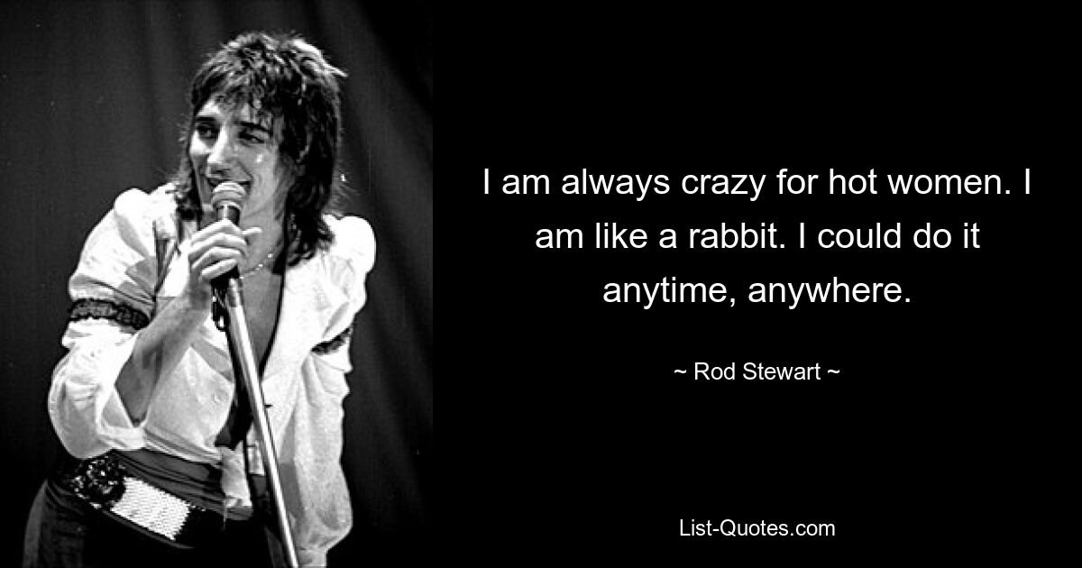 I am always crazy for hot women. I am like a rabbit. I could do it anytime, anywhere. — © Rod Stewart