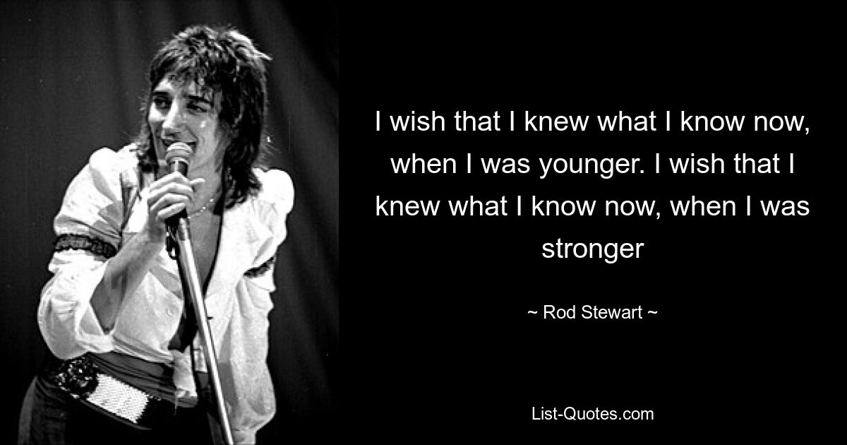 I wish that I knew what I know now, when I was younger. I wish that I knew what I know now, when I was stronger — © Rod Stewart