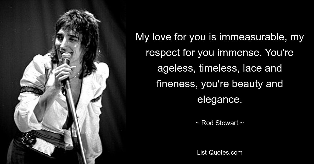 My love for you is immeasurable, my respect for you immense. You're ageless, timeless, lace and fineness, you're beauty and elegance. — © Rod Stewart