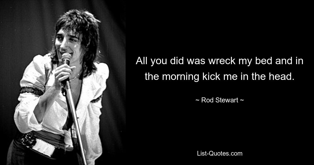 All you did was wreck my bed and in the morning kick me in the head. — © Rod Stewart