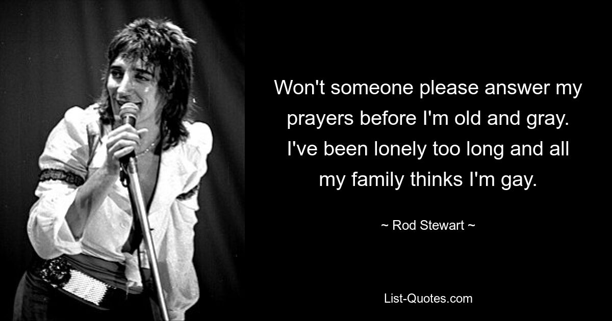 Won't someone please answer my prayers before I'm old and gray. I've been lonely too long and all my family thinks I'm gay. — © Rod Stewart