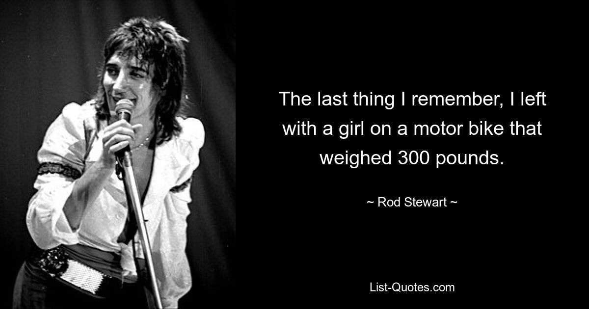 The last thing I remember, I left with a girl on a motor bike that weighed 300 pounds. — © Rod Stewart