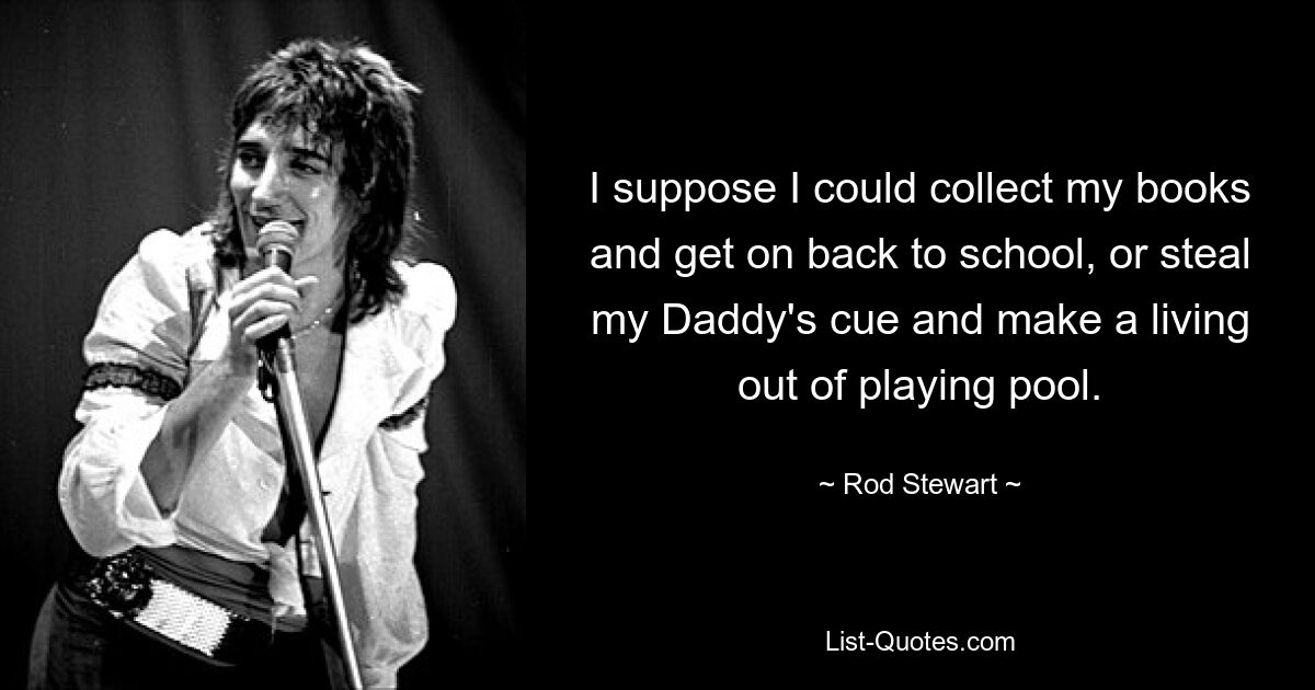 I suppose I could collect my books and get on back to school, or steal my Daddy's cue and make a living out of playing pool. — © Rod Stewart