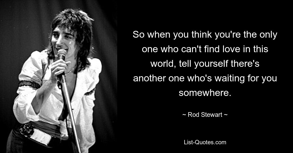 So when you think you're the only one who can't find love in this world, tell yourself there's another one who's waiting for you somewhere. — © Rod Stewart