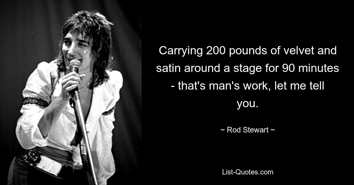 Carrying 200 pounds of velvet and satin around a stage for 90 minutes - that's man's work, let me tell you. — © Rod Stewart