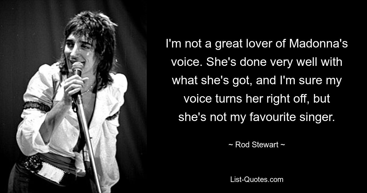 I'm not a great lover of Madonna's voice. She's done very well with what she's got, and I'm sure my voice turns her right off, but she's not my favourite singer. — © Rod Stewart