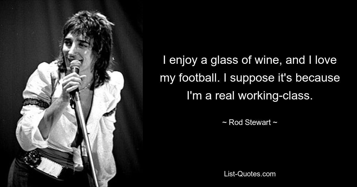 I enjoy a glass of wine, and I love my football. I suppose it's because I'm a real working-class. — © Rod Stewart