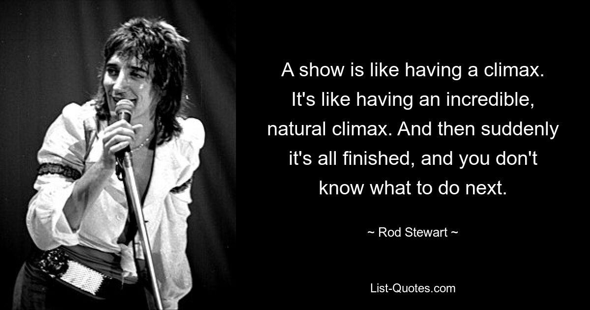 A show is like having a climax. It's like having an incredible, natural climax. And then suddenly it's all finished, and you don't know what to do next. — © Rod Stewart