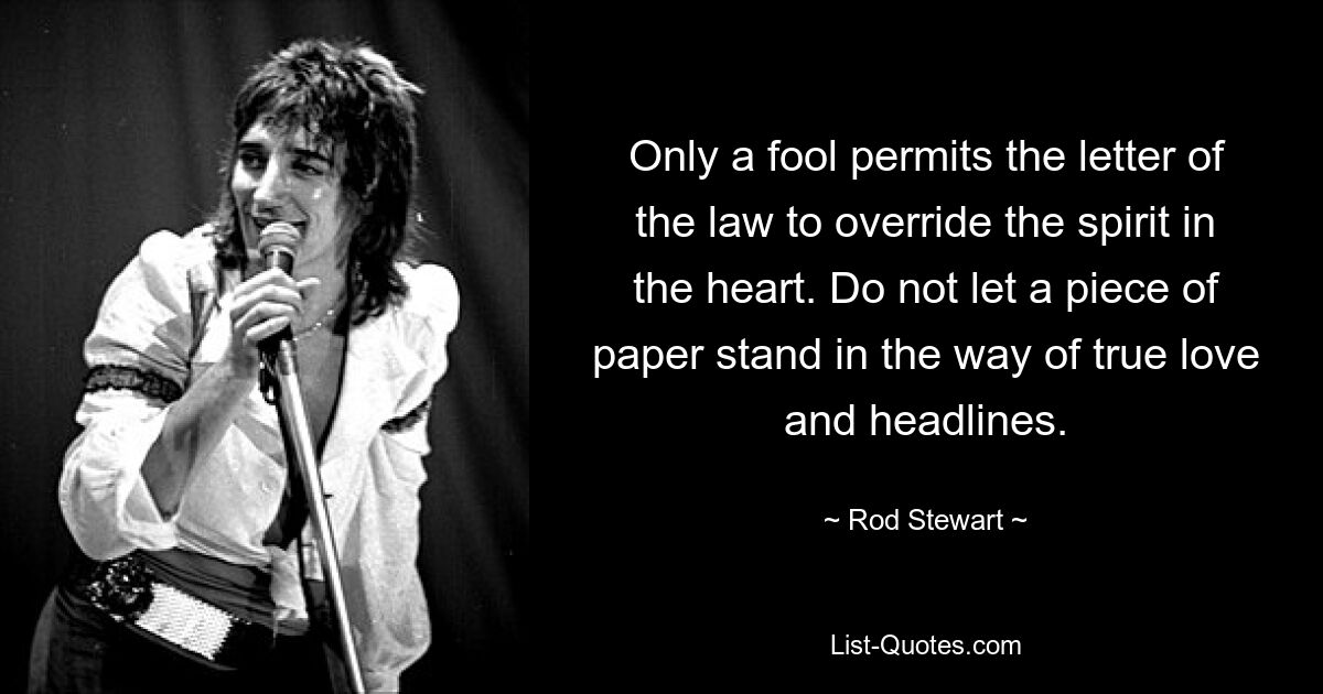 Only a fool permits the letter of the law to override the spirit in the heart. Do not let a piece of paper stand in the way of true love and headlines. — © Rod Stewart