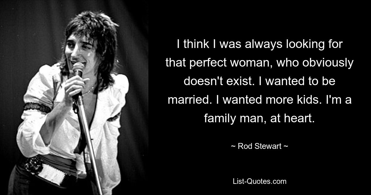 I think I was always looking for that perfect woman, who obviously doesn't exist. I wanted to be married. I wanted more kids. I'm a family man, at heart. — © Rod Stewart