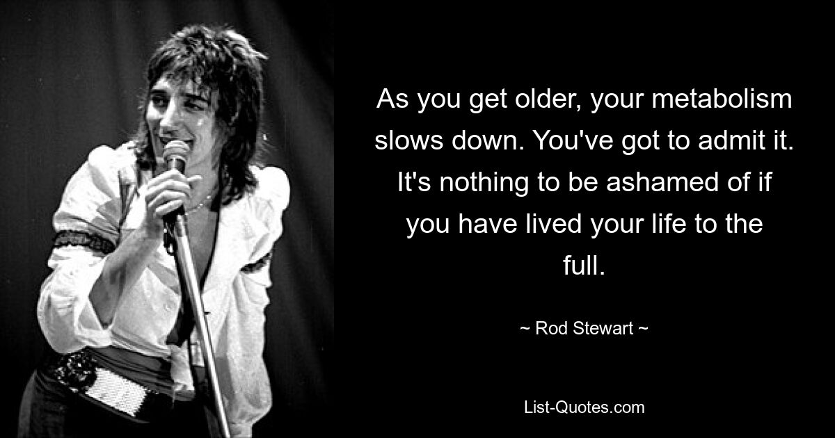 As you get older, your metabolism slows down. You've got to admit it. It's nothing to be ashamed of if you have lived your life to the full. — © Rod Stewart