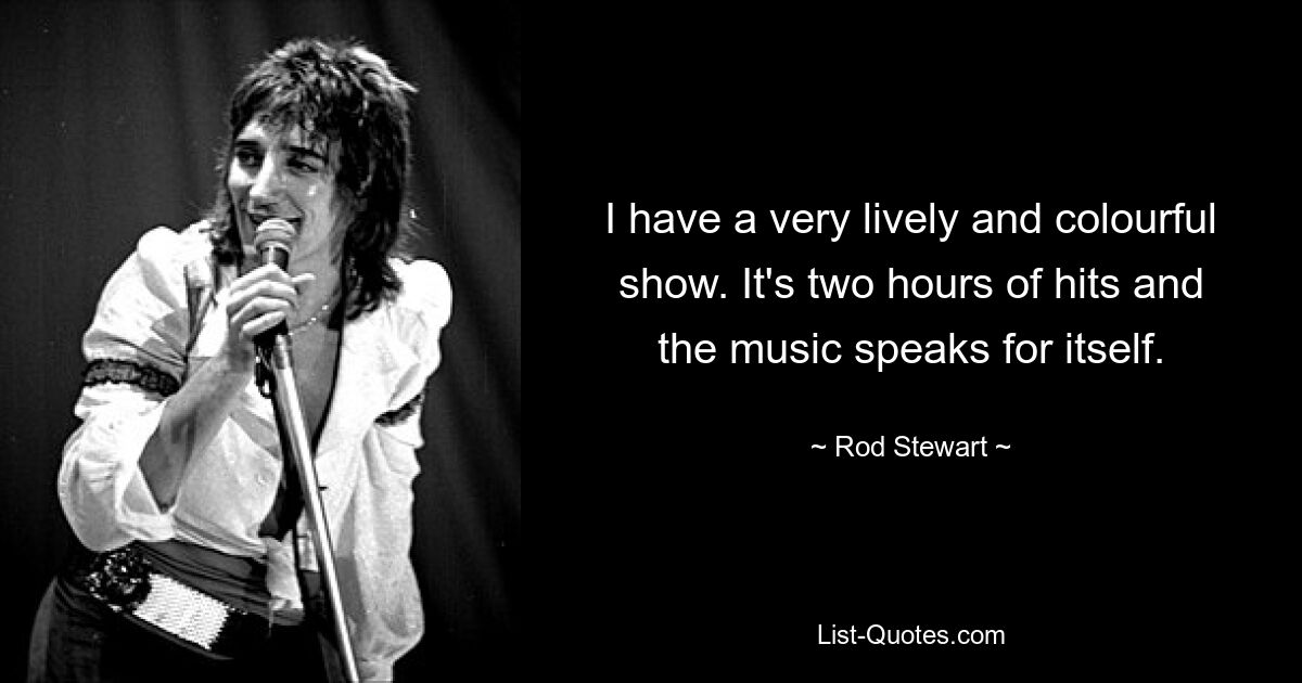 I have a very lively and colourful show. It's two hours of hits and the music speaks for itself. — © Rod Stewart