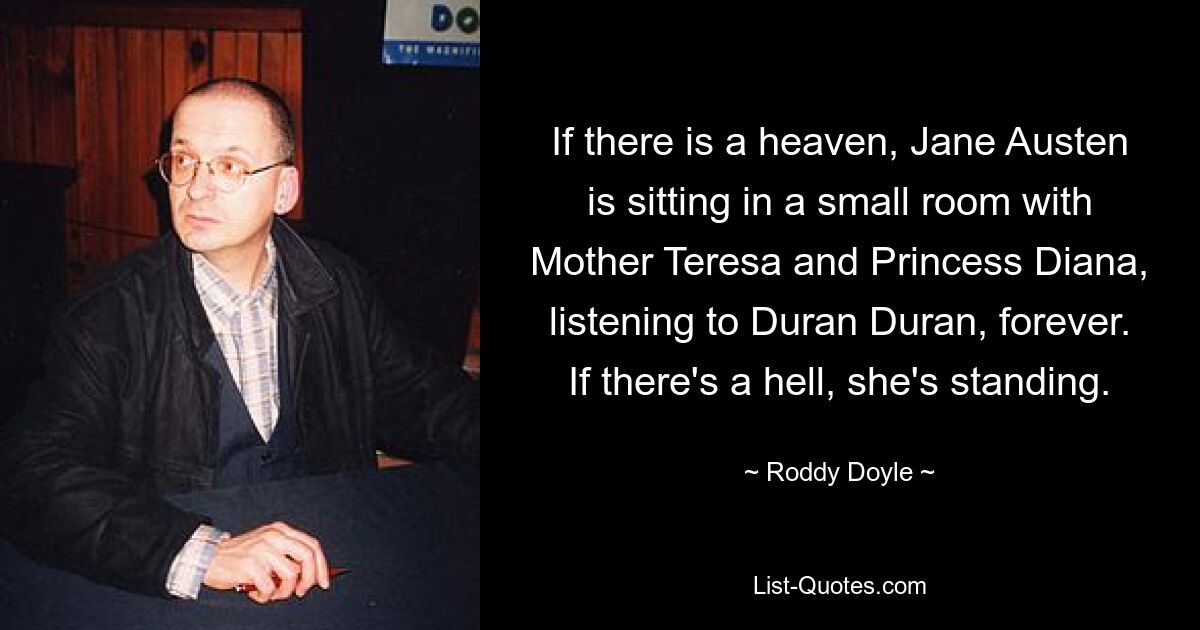 If there is a heaven, Jane Austen is sitting in a small room with Mother Teresa and Princess Diana, listening to Duran Duran, forever. If there's a hell, she's standing. — © Roddy Doyle