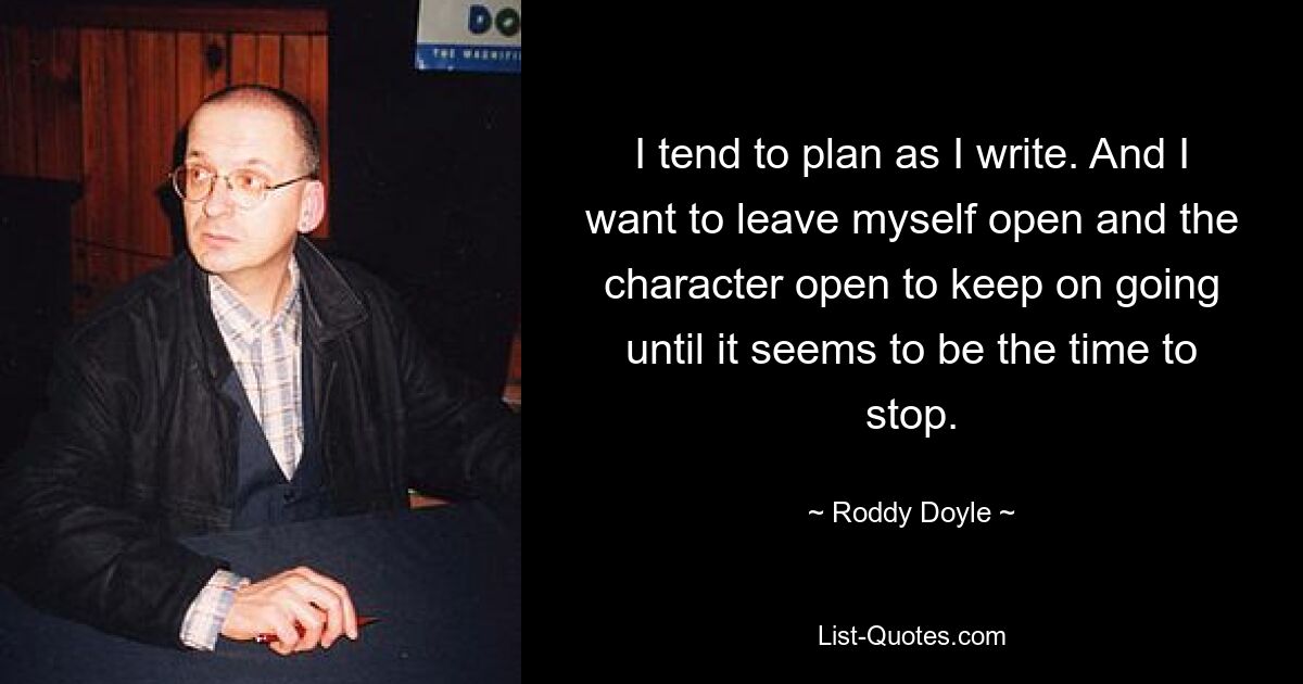 I tend to plan as I write. And I want to leave myself open and the character open to keep on going until it seems to be the time to stop. — © Roddy Doyle