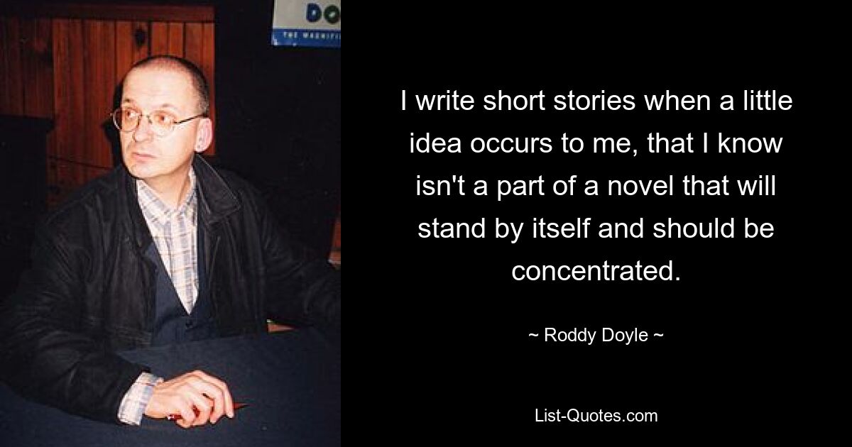 I write short stories when a little idea occurs to me, that I know isn't a part of a novel that will stand by itself and should be concentrated. — © Roddy Doyle