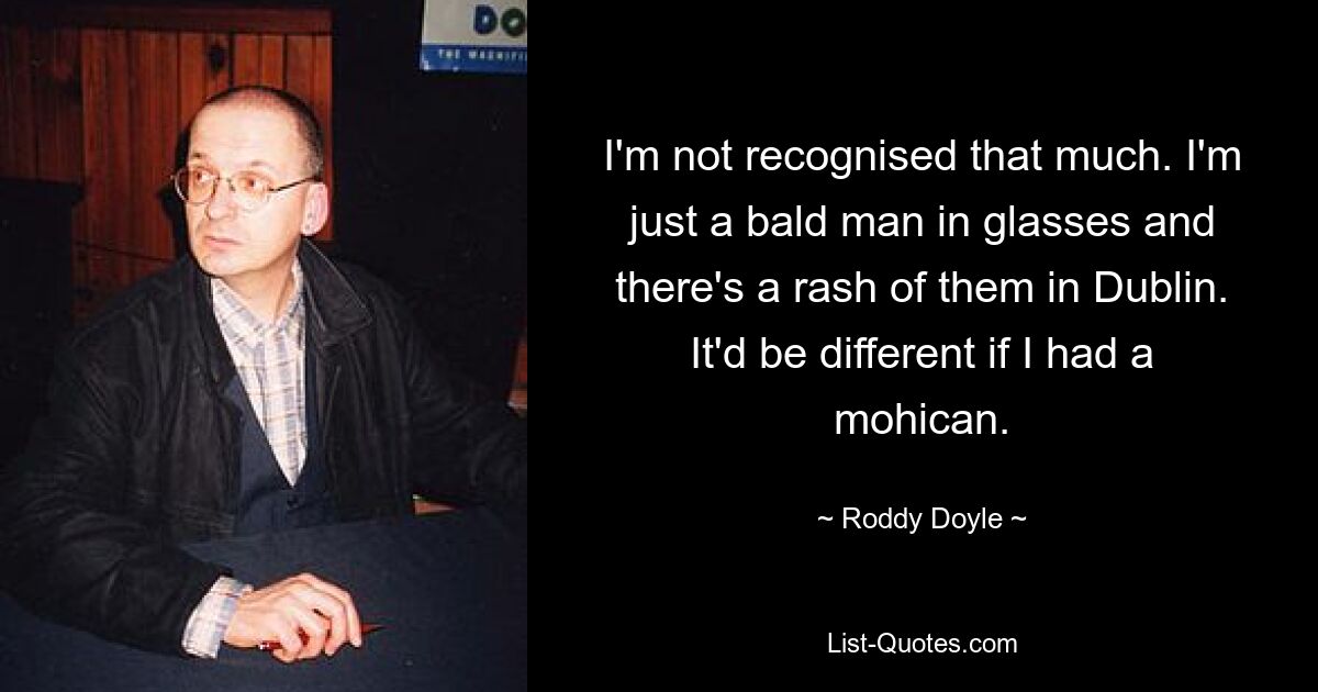 I'm not recognised that much. I'm just a bald man in glasses and there's a rash of them in Dublin. It'd be different if I had a mohican. — © Roddy Doyle