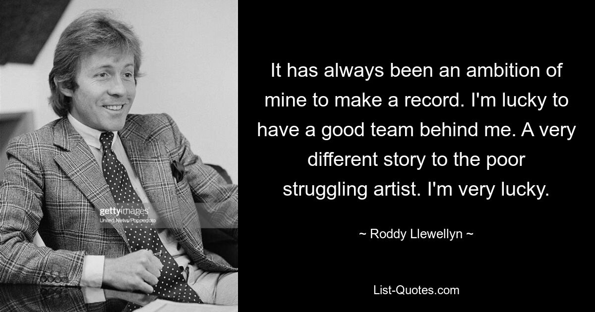 It has always been an ambition of mine to make a record. I'm lucky to have a good team behind me. A very different story to the poor struggling artist. I'm very lucky. — © Roddy Llewellyn