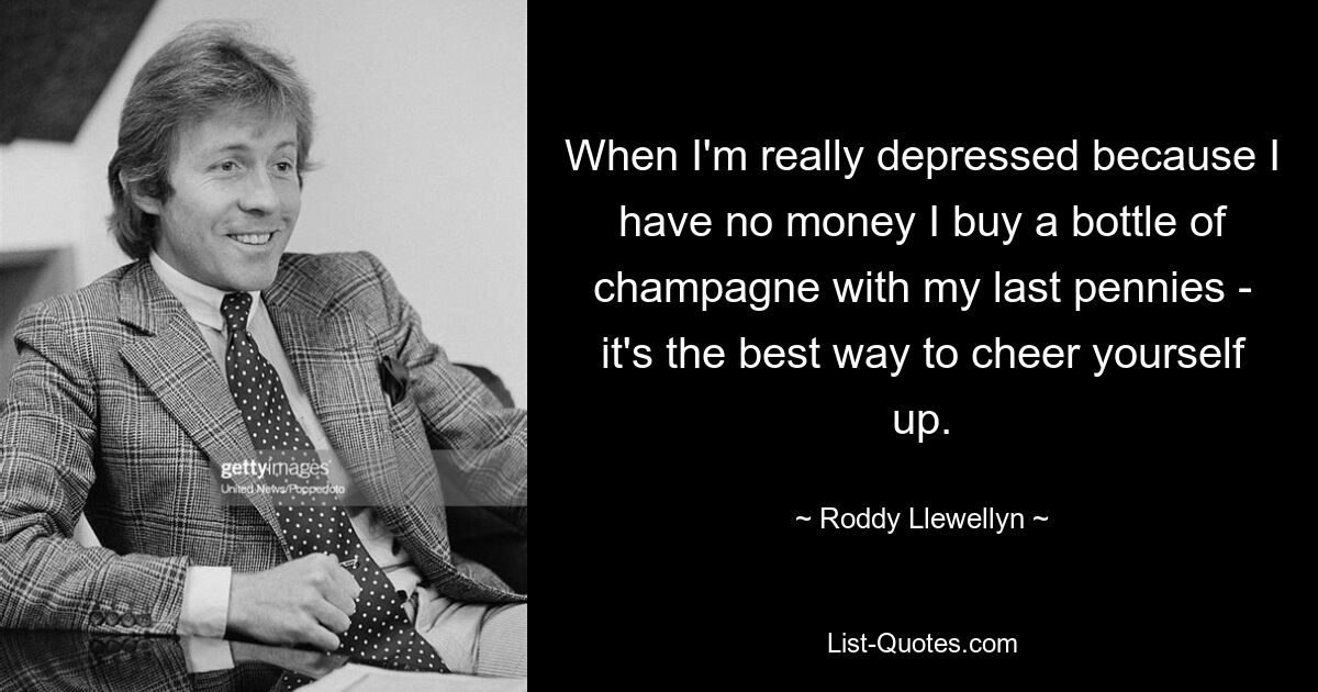 When I'm really depressed because I have no money I buy a bottle of champagne with my last pennies - it's the best way to cheer yourself up. — © Roddy Llewellyn