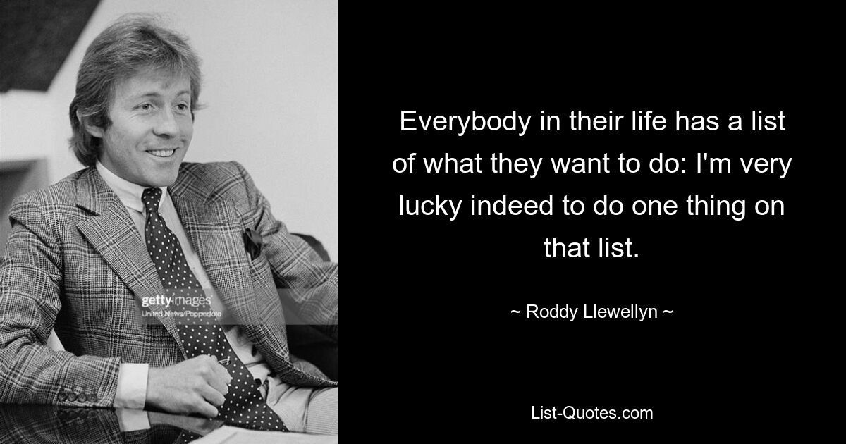 Everybody in their life has a list of what they want to do: I'm very lucky indeed to do one thing on that list. — © Roddy Llewellyn