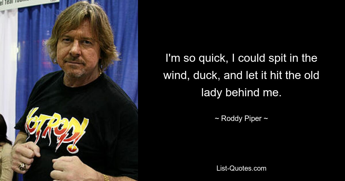 I'm so quick, I could spit in the wind, duck, and let it hit the old lady behind me. — © Roddy Piper