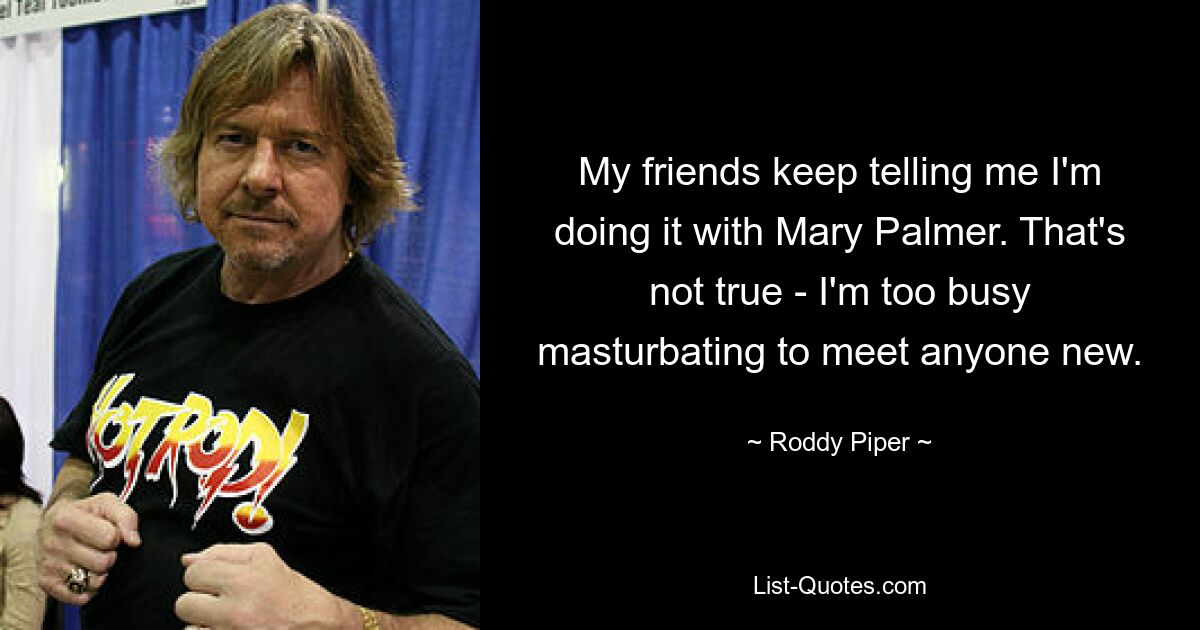 My friends keep telling me I'm doing it with Mary Palmer. That's not true - I'm too busy masturbating to meet anyone new. — © Roddy Piper