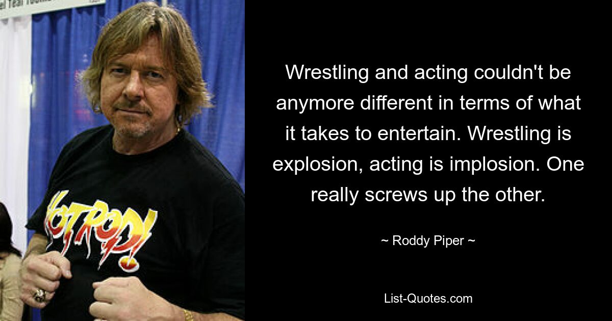 Wrestling and acting couldn't be anymore different in terms of what it takes to entertain. Wrestling is explosion, acting is implosion. One really screws up the other. — © Roddy Piper