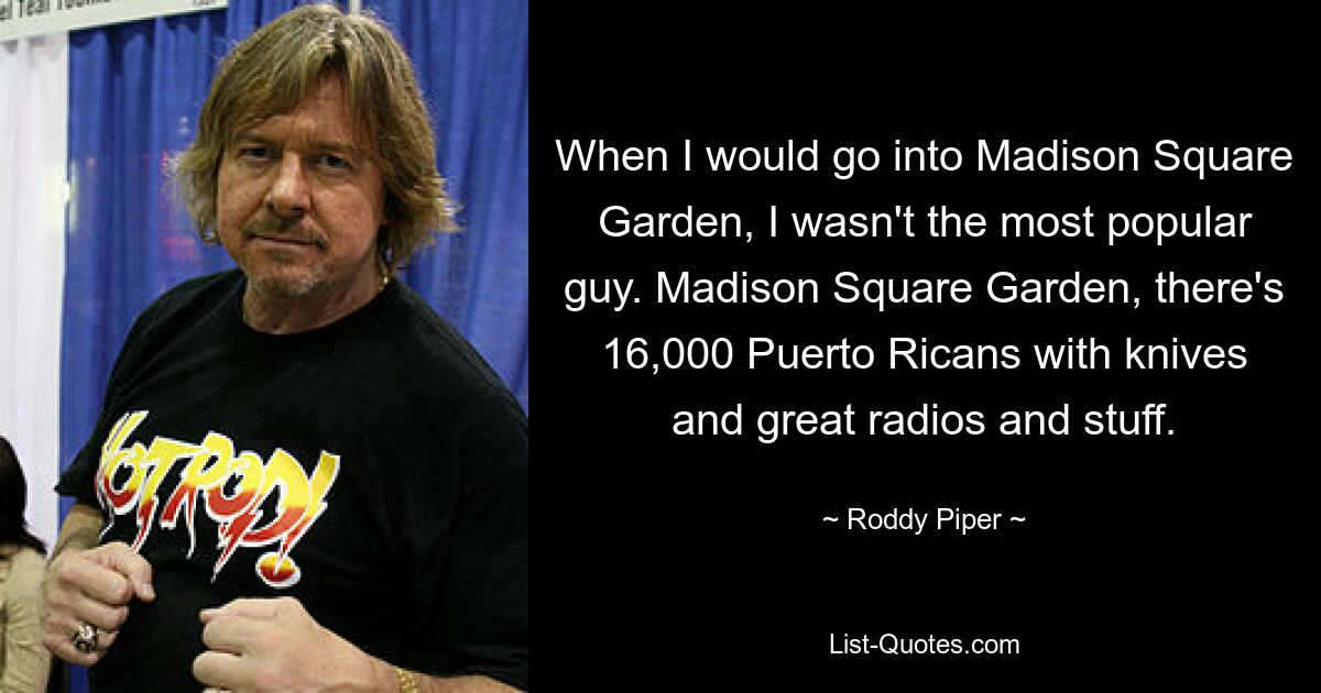 When I would go into Madison Square Garden, I wasn't the most popular guy. Madison Square Garden, there's 16,000 Puerto Ricans with knives and great radios and stuff. — © Roddy Piper