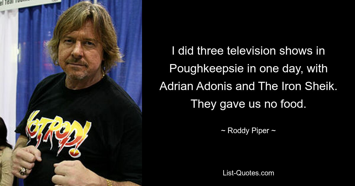 I did three television shows in Poughkeepsie in one day, with Adrian Adonis and The Iron Sheik. They gave us no food. — © Roddy Piper