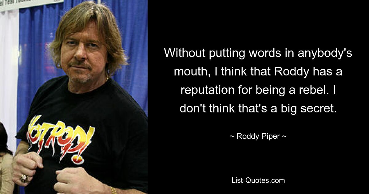 Without putting words in anybody's mouth, I think that Roddy has a reputation for being a rebel. I don't think that's a big secret. — © Roddy Piper