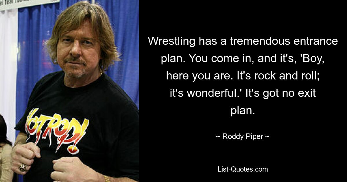 Wrestling has a tremendous entrance plan. You come in, and it's, 'Boy, here you are. It's rock and roll; it's wonderful.' It's got no exit plan. — © Roddy Piper