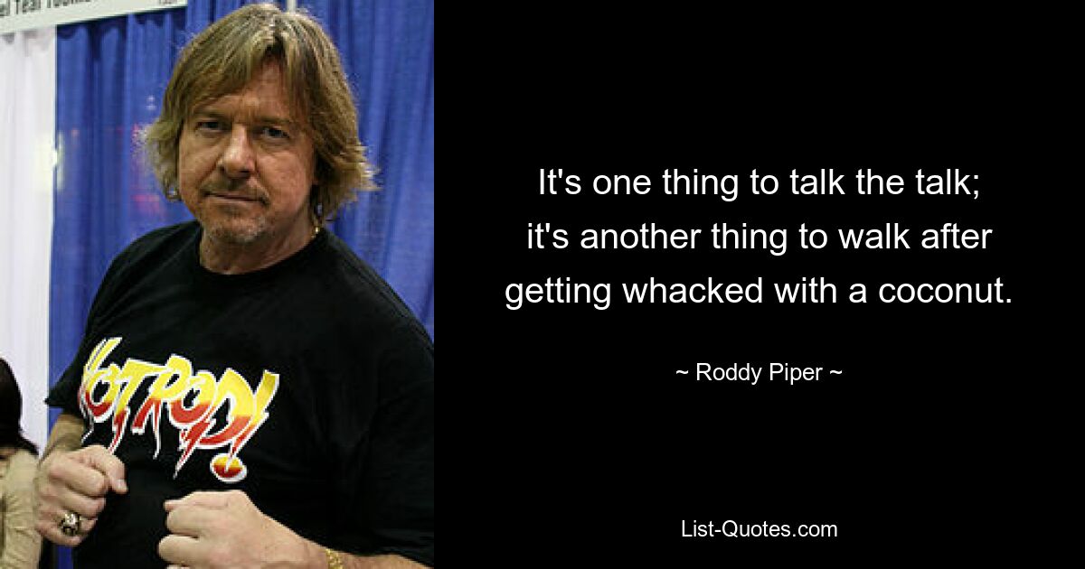 It's one thing to talk the talk; it's another thing to walk after getting whacked with a coconut. — © Roddy Piper