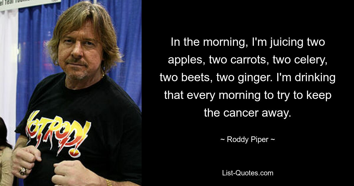 In the morning, I'm juicing two apples, two carrots, two celery, two beets, two ginger. I'm drinking that every morning to try to keep the cancer away. — © Roddy Piper