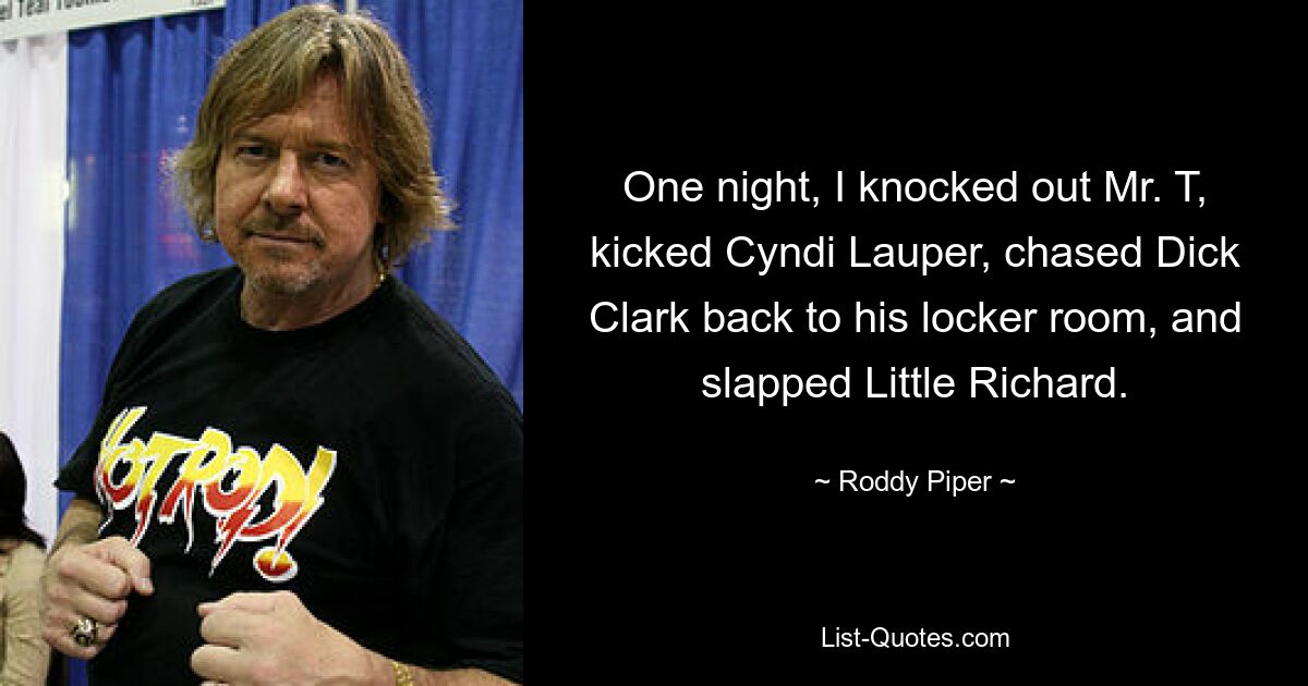 One night, I knocked out Mr. T, kicked Cyndi Lauper, chased Dick Clark back to his locker room, and slapped Little Richard. — © Roddy Piper