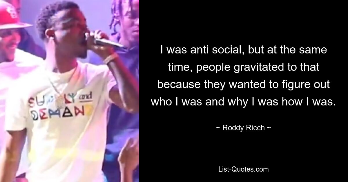 I was anti social, but at the same time, people gravitated to that because they wanted to figure out who I was and why I was how I was. — © Roddy Ricch