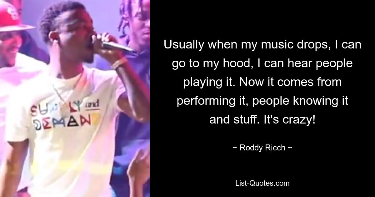 Usually when my music drops, I can go to my hood, I can hear people playing it. Now it comes from performing it, people knowing it and stuff. It's crazy! — © Roddy Ricch