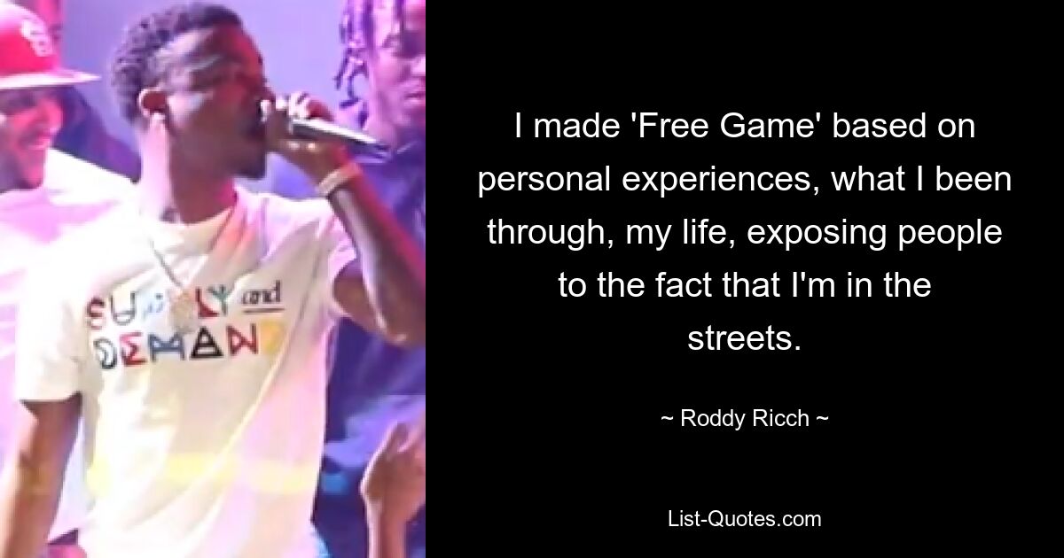 I made 'Free Game' based on personal experiences, what I been through, my life, exposing people to the fact that I'm in the streets. — © Roddy Ricch