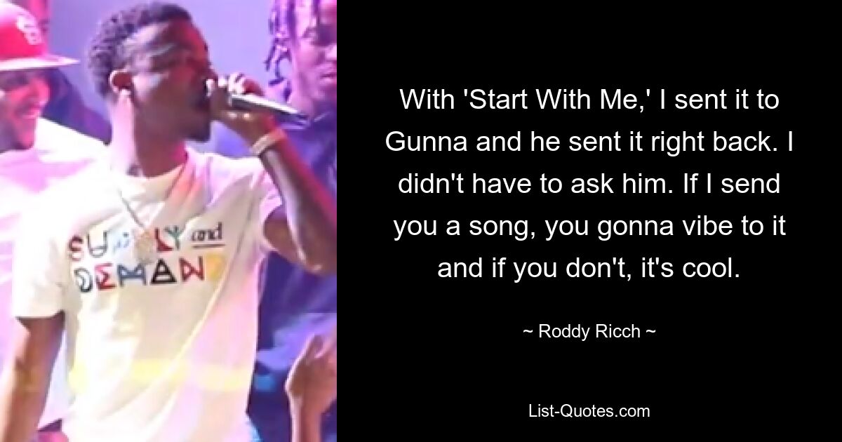 With 'Start With Me,' I sent it to Gunna and he sent it right back. I didn't have to ask him. If I send you a song, you gonna vibe to it and if you don't, it's cool. — © Roddy Ricch