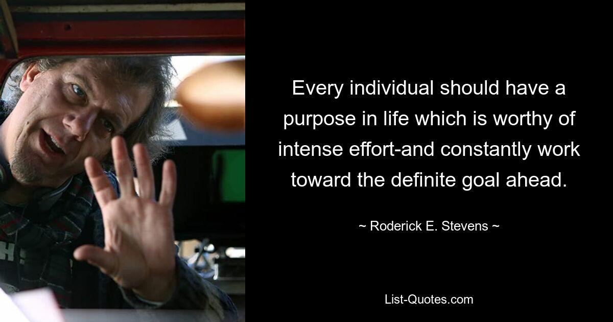 Every individual should have a purpose in life which is worthy of intense effort-and constantly work toward the definite goal ahead. — © Roderick E. Stevens