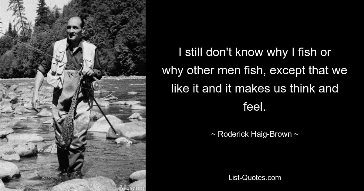 I still don't know why I fish or why other men fish, except that we like it and it makes us think and feel. — © Roderick Haig-Brown