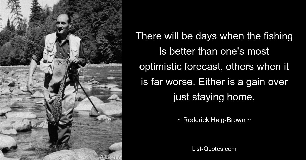 There will be days when the fishing is better than one's most optimistic forecast, others when it is far worse. Either is a gain over just staying home. — © Roderick Haig-Brown