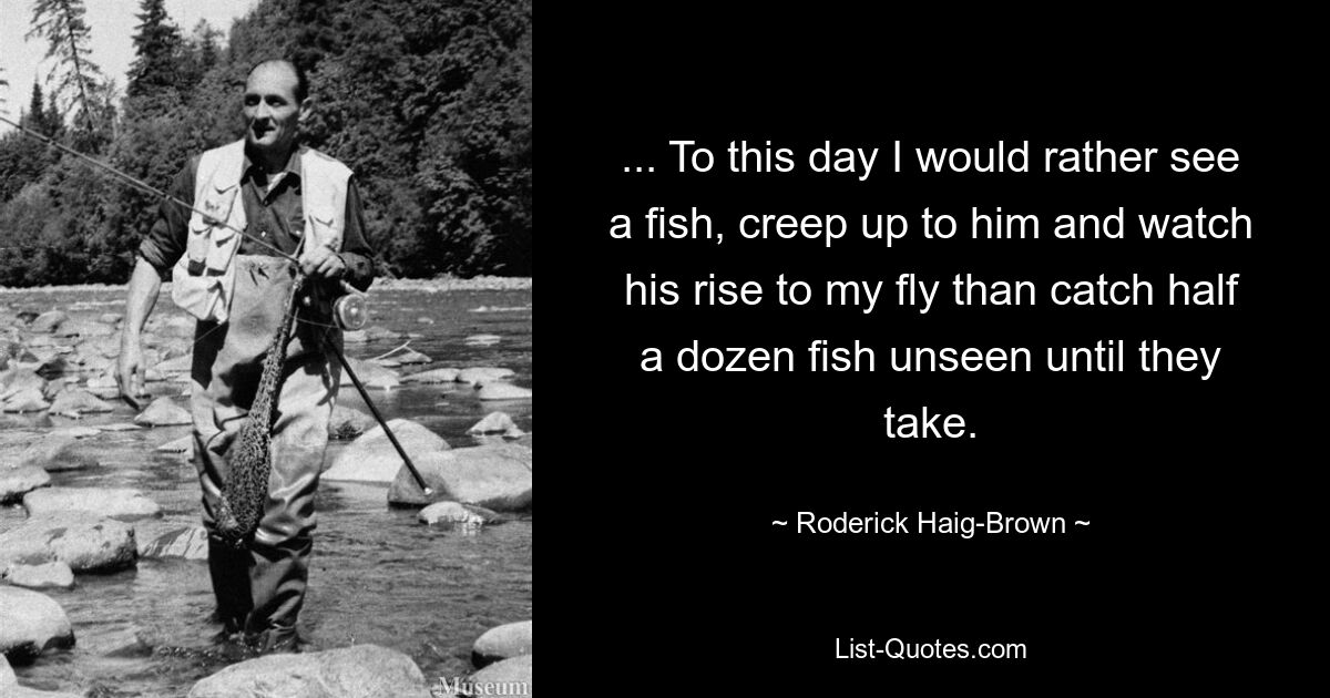 ... To this day I would rather see a fish, creep up to him and watch his rise to my fly than catch half a dozen fish unseen until they take. — © Roderick Haig-Brown