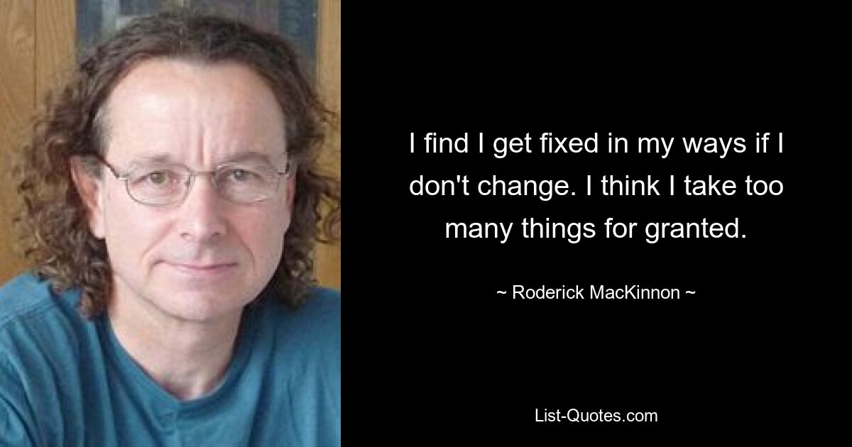 I find I get fixed in my ways if I don't change. I think I take too many things for granted. — © Roderick MacKinnon