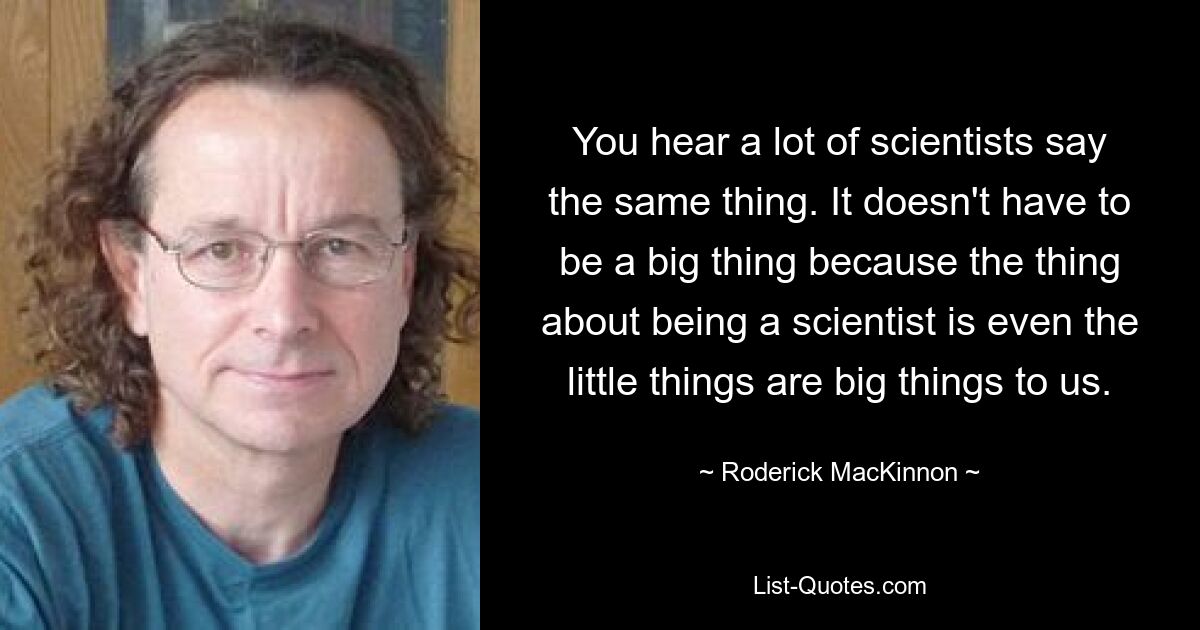 You hear a lot of scientists say the same thing. It doesn't have to be a big thing because the thing about being a scientist is even the little things are big things to us. — © Roderick MacKinnon